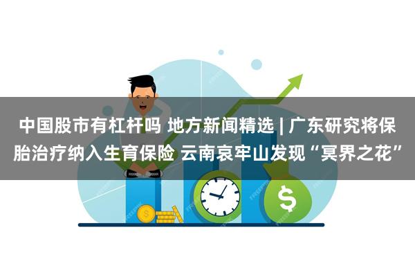 中国股市有杠杆吗 地方新闻精选 | 广东研究将保胎治疗纳入生育保险 云南哀牢山发现“冥界之花”