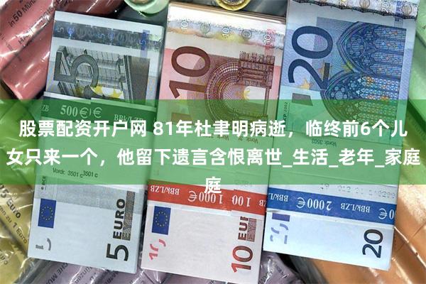股票配资开户网 81年杜聿明病逝，临终前6个儿女只来一个，他留下遗言含恨离世_生活_老年_家庭