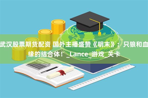 武汉股票期货配资 国外主播盛赞《明末》：只狼和血缘的结合体！_Lance_游戏_关卡