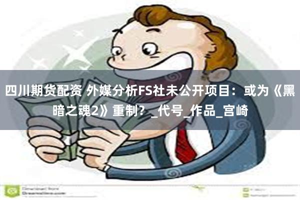 四川期货配资 外媒分析FS社未公开项目：或为《黑暗之魂2》重制？_代号_作品_宫崎