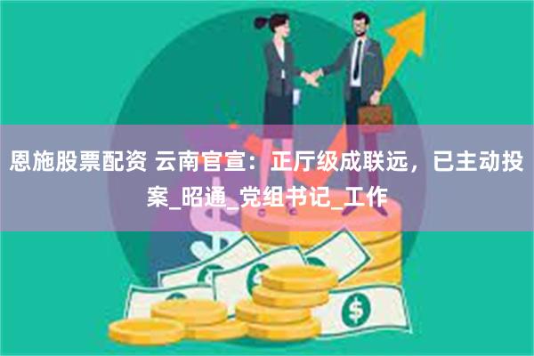 恩施股票配资 云南官宣：正厅级成联远，已主动投案_昭通_党组书记_工作