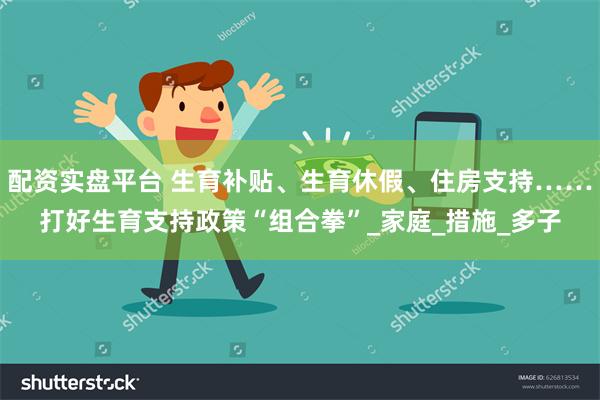 配资实盘平台 生育补贴、生育休假、住房支持……打好生育支持政策“组合拳”_家庭_措施_多子