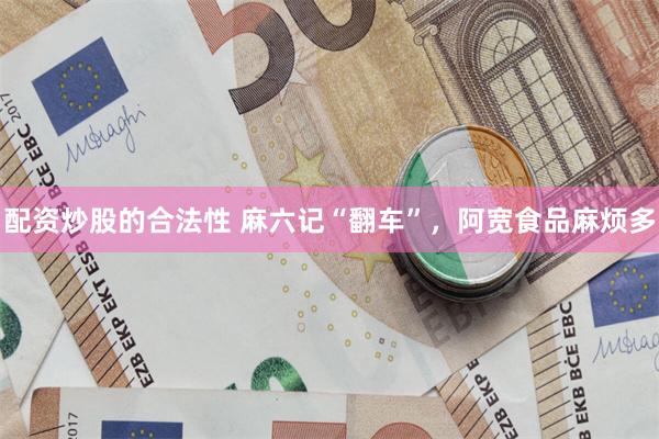 配资炒股的合法性 麻六记“翻车”，阿宽食品麻烦多
