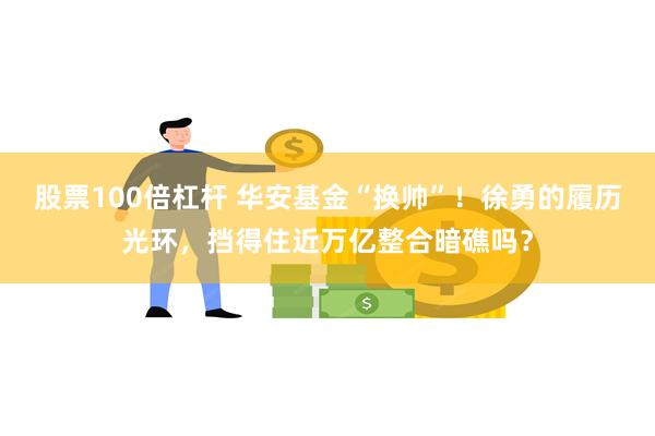 股票100倍杠杆 华安基金“换帅”！徐勇的履历光环，挡得住近万亿整合暗礁吗？