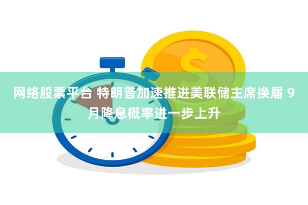网络股票平台 特朗普加速推进美联储主席换届 9月降息概率进一步上升