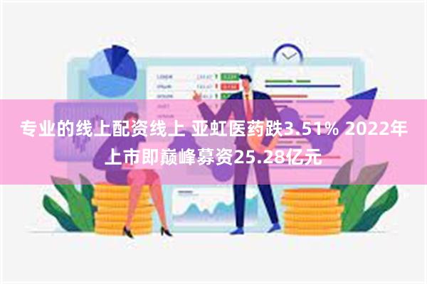 专业的线上配资线上 亚虹医药跌3.51% 2022年上市即巅峰募资25.28亿元