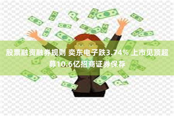 股票融资融券规则 奕东电子跌3.74% 上市见顶超募10.6亿招商证券保荐