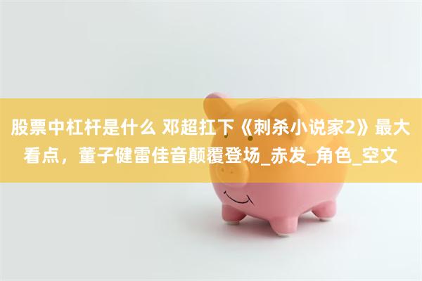 股票中杠杆是什么 邓超扛下《刺杀小说家2》最大看点，董子健雷佳音颠覆登场_赤发_角色_空文