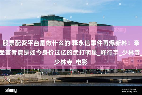 股票配资平台是做什么的 释永信事件再爆新料！牵出的受害者竟是如今身价过亿的武打明星_释行宇_少林寺_电影