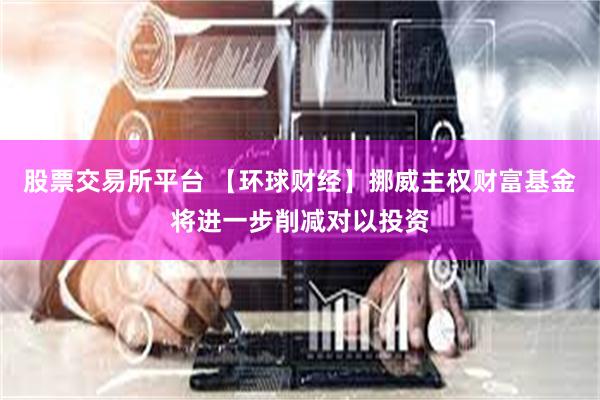 股票交易所平台 【环球财经】挪威主权财富基金将进一步削减对以投资
