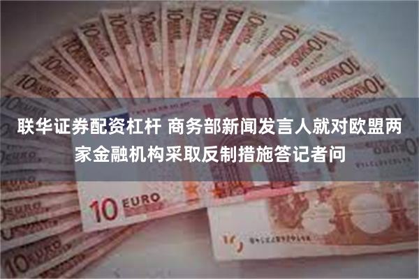 联华证券配资杠杆 商务部新闻发言人就对欧盟两家金融机构采取反制措施答记者问