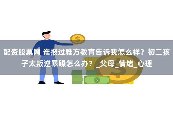 配资股票网 谁报过雅方教育告诉我怎么样？初二孩子太叛逆暴躁怎么办？_父母_情绪_心理