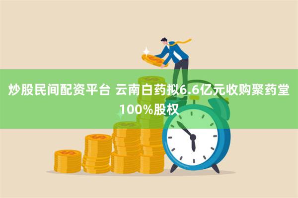 炒股民间配资平台 云南白药拟6.6亿元收购聚药堂100%股权
