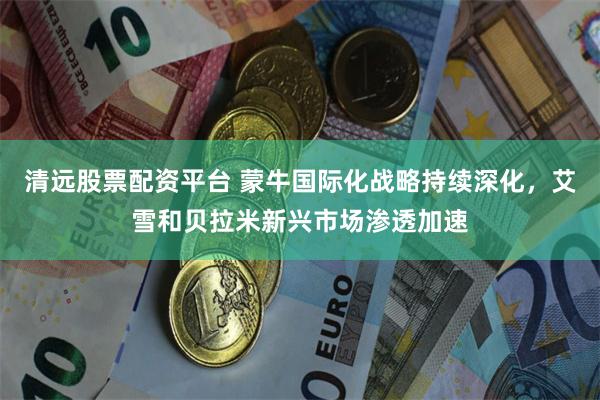 清远股票配资平台 蒙牛国际化战略持续深化，艾雪和贝拉米新兴市场渗透加速