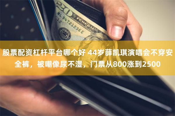 股票配资杠杆平台哪个好 44岁薛凯琪演唱会不穿安全裤，被嘲像尿不湿，门票从800涨到2500