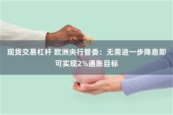 现货交易杠杆 欧洲央行管委：无需进一步降息即可实现2%通胀目标